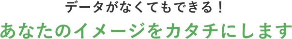 データが」なくてもできる！あなたのイメージをカタチにします